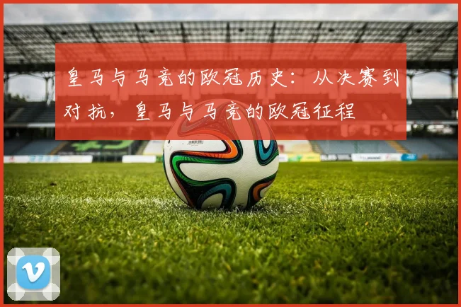 皇马与马竞的欧冠历史:从决赛到对抗,皇马与马竞的欧冠征程