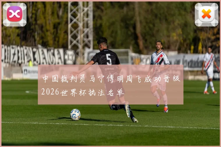中国裁判员马宁傅明周飞成功晋级2026世界杯执法名单